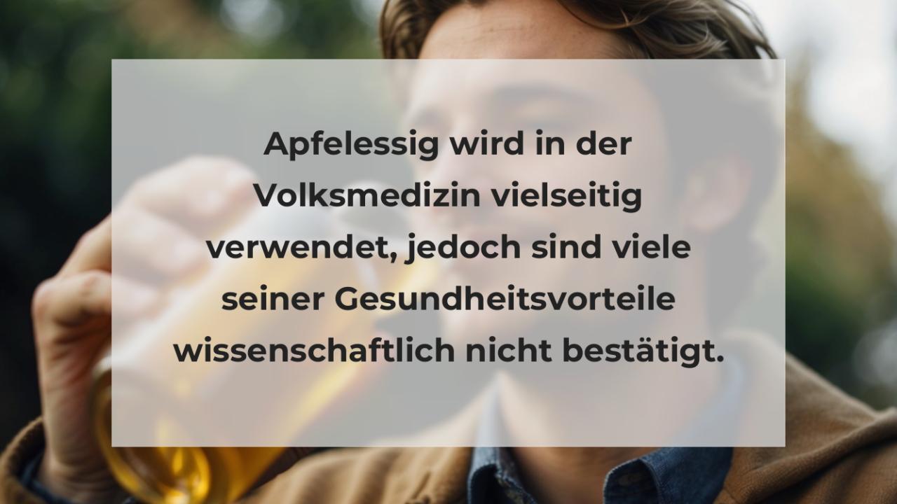 Apfelessig wird in der Volksmedizin vielseitig verwendet, jedoch sind viele seiner Gesundheitsvorteile wissenschaftlich nicht bestätigt.