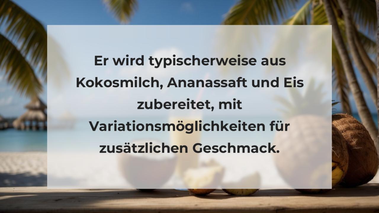 Er wird typischerweise aus Kokosmilch, Ananassaft und Eis zubereitet, mit Variationsmöglichkeiten für zusätzlichen Geschmack.