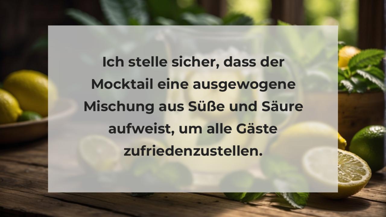 Ich stelle sicher, dass der Mocktail eine ausgewogene Mischung aus Süße und Säure aufweist, um alle Gäste zufriedenzustellen.